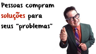 Pessoas compram
soluções para
seus “problemas”
 