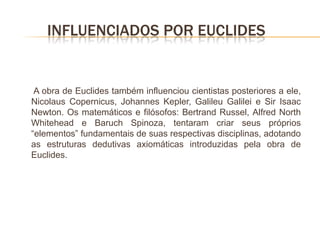 INFLUENCIADOS POR EUCLIDES


 A obra de Euclides também influenciou cientistas posteriores a ele,
Nicolaus Copernicus, Johannes Kepler, Galileu Galilei e Sir Isaac
Newton. Os matemáticos e filósofos: Bertrand Russel, Alfred North
Whitehead e Baruch Spinoza, tentaram criar seus próprios
“elementos” fundamentais de suas respectivas disciplinas, adotando
as estruturas dedutivas axiomáticas introduzidas pela obra de
Euclides.
 