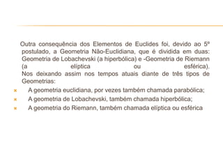 Outra consequência dos Elementos de Euclides foi, devido ao 5º
    postulado, a Geometria Não-Euclidiana, que é dividida em duas:
    Geometria de Lobachevski (a hiperbólica) e -Geometria de Riemann
    (a                elíptica              ou               esférica).
    Nos deixando assim nos tempos atuais diante de três tipos de
    Geometrias:
      A geometria euclidiana, por vezes também chamada parabólica;
      A geometria de Lobachevski, também chamada hiperbólica;
      A geometria do Riemann, também chamada elíptica ou esférica
 