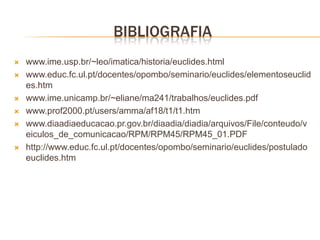 BIBLIOGRAFIA
   www.ime.usp.br/~leo/imatica/historia/euclides.html
   www.educ.fc.ul.pt/docentes/opombo/seminario/euclides/elementoseuclid
    es.htm
   www.ime.unicamp.br/~eliane/ma241/trabalhos/euclides.pdf
   www.prof2000.pt/users/amma/af18/t1/t1.htm
   www.diaadiaeducacao.pr.gov.br/diaadia/diadia/arquivos/File/conteudo/v
    eiculos_de_comunicacao/RPM/RPM45/RPM45_01.PDF
   http://www.educ.fc.ul.pt/docentes/opombo/seminario/euclides/postulado
    euclides.htm
 