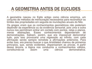 A GEOMETRIA ANTES DE EUCLIDES
A geometria nasceu no Egito antigo como ciência empírica, um
conjunto de métodos de mensuração necessários para reconstituir os
limites das propriedades em seguida às inundações anuais do Nilo.
Os gregos viram que os conhecimentos geométricos não poderiam
depender da experiência ou da evidência sensorial, pois uma e outra
nunca nos permitiriam entrar em contato com pontos, retas e planos,
meras abstrações. Esses conhecimentos dependeriam de
demonstrações. Sabiam, porém, que era impossível demonstrar
tudo, pois isso provocaria uma regressão ao infinito, com cada
afirmação sendo sempre remetida a afirmações anteriores. Para
evitar isso, era preciso buscar o que Aristóteles chamou de primeiros
princípios, que, sendo evidentes, dispensariam as provas. A partir
dessa âncora, a lógica nos conduziria a conhecimentos válidos,
constituindo-se       assim      uma       ciência     demonstrativa.
 