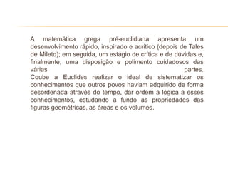 A matemática grega pré-euclidiana apresenta um
desenvolvimento rápido, inspirado e acrítico (depois de Tales
de Mileto); em seguida, um estágio de crítica e de dúvidas e,
finalmente, uma disposição e polimento cuidadosos das
várias                                                partes.
Coube a Euclides realizar o ideal de sistematizar os
conhecimentos que outros povos haviam adquirido de forma
desordenada através do tempo, dar ordem a lógica a esses
conhecimentos, estudando a fundo as propriedades das
figuras geométricas, as áreas e os volumes.
 