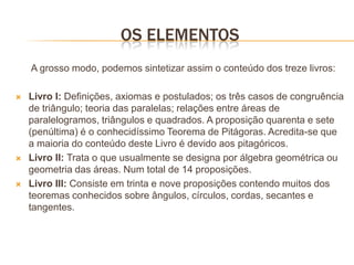 OS ELEMENTOS
    A grosso modo, podemos sintetizar assim o conteúdo dos treze livros:

   Livro I: Definições, axiomas e postulados; os três casos de congruência
    de triângulo; teoria das paralelas; relações entre áreas de
    paralelogramos, triângulos e quadrados. A proposição quarenta e sete
    (penúltima) é o conhecidíssimo Teorema de Pitágoras. Acredita-se que
    a maioria do conteúdo deste Livro é devido aos pitagóricos.
   Livro II: Trata o que usualmente se designa por álgebra geométrica ou
    geometria das áreas. Num total de 14 proposições.
   Livro III: Consiste em trinta e nove proposições contendo muitos dos
    teoremas conhecidos sobre ângulos, círculos, cordas, secantes e
    tangentes.
 