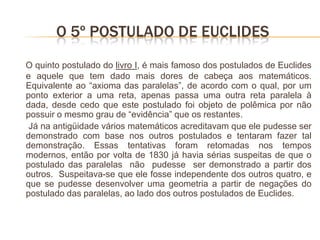 O 5º POSTULADO DE EUCLIDES
O quinto postulado do livro I, é mais famoso dos postulados de Euclides
e aquele que tem dado mais dores de cabeça aos matemáticos.
Equivalente ao “axioma das paralelas”, de acordo com o qual, por um
ponto exterior a uma reta, apenas passa uma outra reta paralela à
dada, desde cedo que este postulado foi objeto de polêmica por não
possuir o mesmo grau de “evidência” que os restantes.
 Já na antigüidade vários matemáticos acreditavam que ele pudesse ser
demonstrado com base nos outros postulados e tentaram fazer tal
demonstração. Essas tentativas foram retomadas nos tempos
modernos, então por volta de 1830 já havia sérias suspeitas de que o
postulado das paralelas não pudesse ser demonstrado a partir dos
outros. Suspeitava-se que ele fosse independente dos outros quatro, e
que se pudesse desenvolver uma geometria a partir de negações do
postulado das paralelas, ao lado dos outros postulados de Euclides.
 