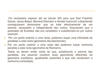 Foi necessário esperar até ao século XIX para que Karl Friedrich
    Gauss, Janos Bolyai, Bernard Diemann e Nicolai Ivanovich Lobachevski
    conseguissem demonstrar que se trata efectivamente de um
    axioma, necessário e independente dos outros. Supuseram que o
    postulado de Euclides não era verdadeiro e substituíram-no por outros
    axiomas:
    Por um ponto exterior a uma recta, podemos traçar uma infinidade de
    paralelas a esta recta (geometria deLobachevski);
   Por um ponto exterior a uma recta não podemos traçar nenhuma
    paralela a esta recta (geometria de Riemann).
    Todos se deram então conta de que, substituindo o axioma das
    paralelas, era possível construir duas geometrias diferentes da
    geometria euclidiana, igualmente coerentes e que não conduziam a
    nenhuma contradição.
 