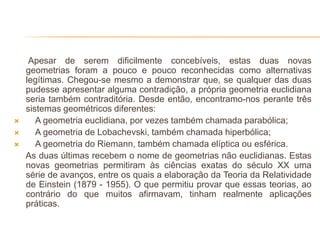 Apesar de serem dificilmente concebíveis, estas duas novas
    geometrias foram a pouco e pouco reconhecidas como alternativas
    legítimas. Chegou-se mesmo a demonstrar que, se qualquer das duas
    pudesse apresentar alguma contradição, a própria geometria euclidiana
    seria também contraditória. Desde então, encontramo-nos perante três
    sistemas geométricos diferentes:
      A geometria euclidiana, por vezes também chamada parabólica;
      A geometria de Lobachevski, também chamada hiperbólica;
      A geometria do Riemann, também chamada elíptica ou esférica.
    As duas últimas recebem o nome de geometrias não euclidianas. Estas
    novas geometrias permitiram às ciências exatas do século XX uma
    série de avanços, entre os quais a elaboração da Teoria da Relatividade
    de Einstein (1879 - 1955). O que permitiu provar que essas teorias, ao
    contrário do que muitos afirmavam, tinham realmente aplicações
    práticas.
 