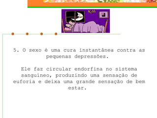 5. O sexo é uma cura instantânea contra as pequenas depressões.    Ele faz circular endorfina no sistema sanguíneo, produzindo uma sensação de euforia e deixa uma grande sensação de bem estar.  
