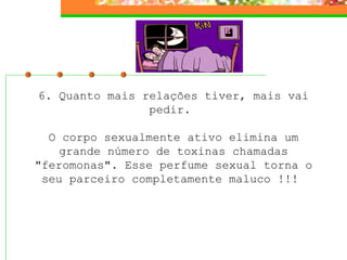6. Quanto mais relações tiver, mais vai pedir.    O corpo sexualmente ativo elimina um grande número de toxinas chamadas "feromonas". Esse perfume sexual torna o seu parceiro completamente maluco !!!  