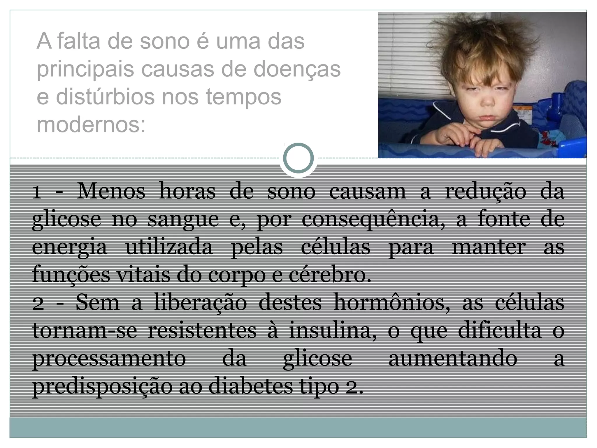 A falta de sono é uma das
principais causas de doenças
e distúrbios nos tempos
modernos:
1 - Menos horas de sono causam a redução da
glicose no sangue e, por consequência, a fonte de
energia utilizada pelas células para manter as
funções vitais do corpo e cérebro.
2 - Sem a liberação destes hormônios, as células
tornam-se resistentes à insulina, o que dificulta o
processamento da glicose aumentando a
predisposição ao diabetes tipo 2.
 