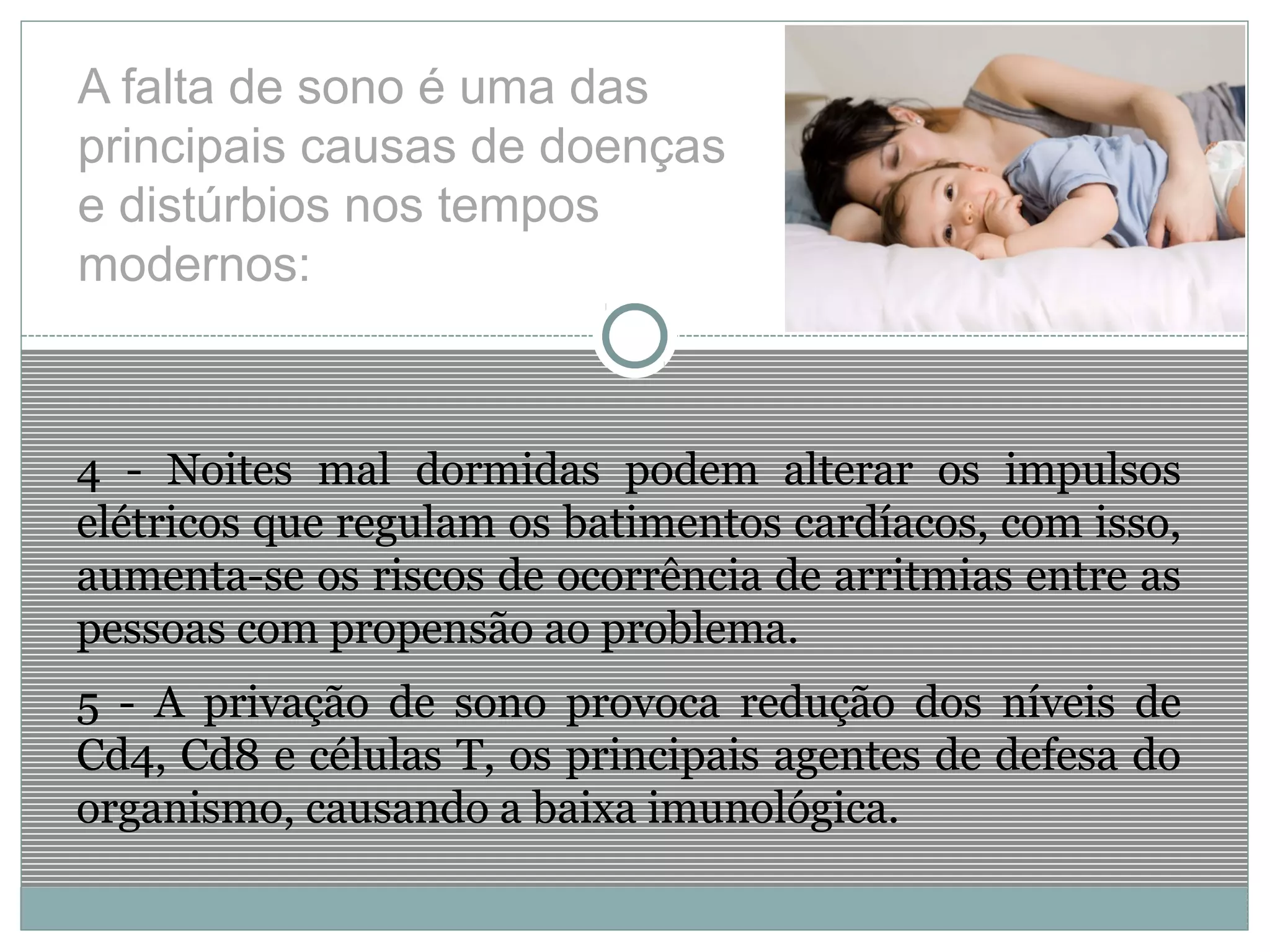 A falta de sono é uma das
principais causas de doenças
e distúrbios nos tempos
modernos:
4 - Noites mal dormidas podem alterar os impulsos
elétricos que regulam os batimentos cardíacos, com isso,
aumenta-se os riscos de ocorrência de arritmias entre as
pessoas com propensão ao problema.
5 - A privação de sono provoca redução dos níveis de
Cd4, Cd8 e células T, os principais agentes de defesa do
organismo, causando a baixa imunológica.
 