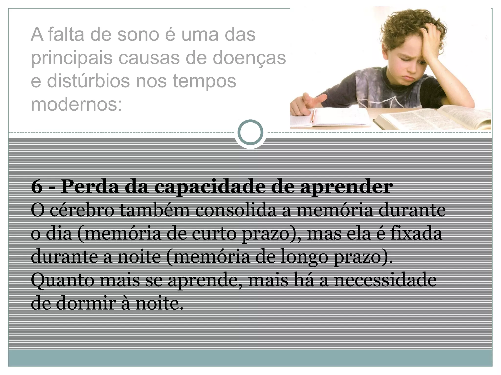 A falta de sono é uma das
principais causas de doenças
e distúrbios nos tempos
modernos:
6 - Perda da capacidade de aprender
O cérebro também consolida a memória durante
o dia (memória de curto prazo), mas ela é fixada
durante a noite (memória de longo prazo).
Quanto mais se aprende, mais há a necessidade
de dormir à noite.
 