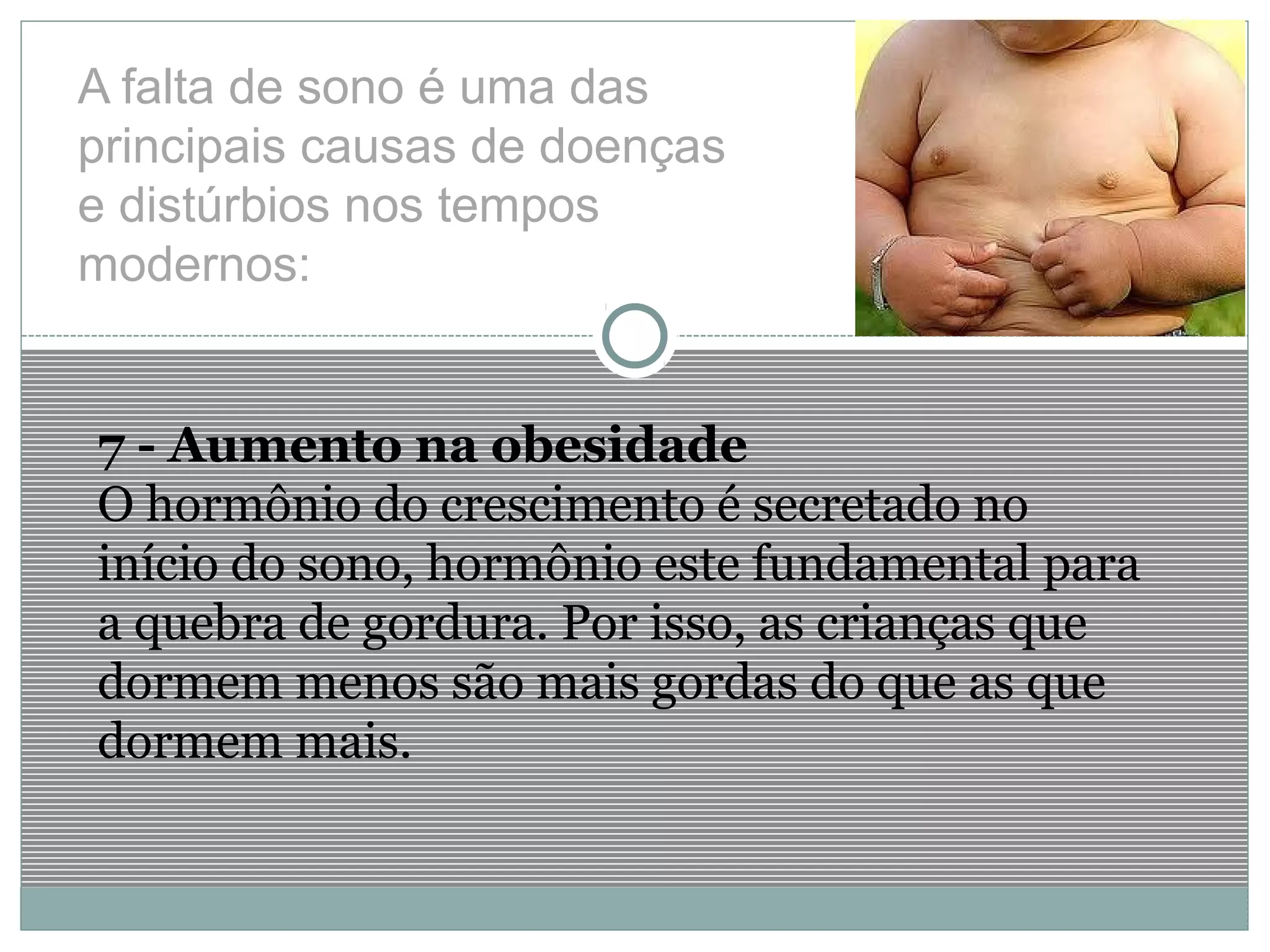 A falta de sono é uma das
principais causas de doenças
e distúrbios nos tempos
modernos:
7 - Aumento na obesidade
O hormônio do crescimento é secretado no
início do sono, hormônio este fundamental para
a quebra de gordura. Por isso, as crianças que
dormem menos são mais gordas do que as que
dormem mais.
 