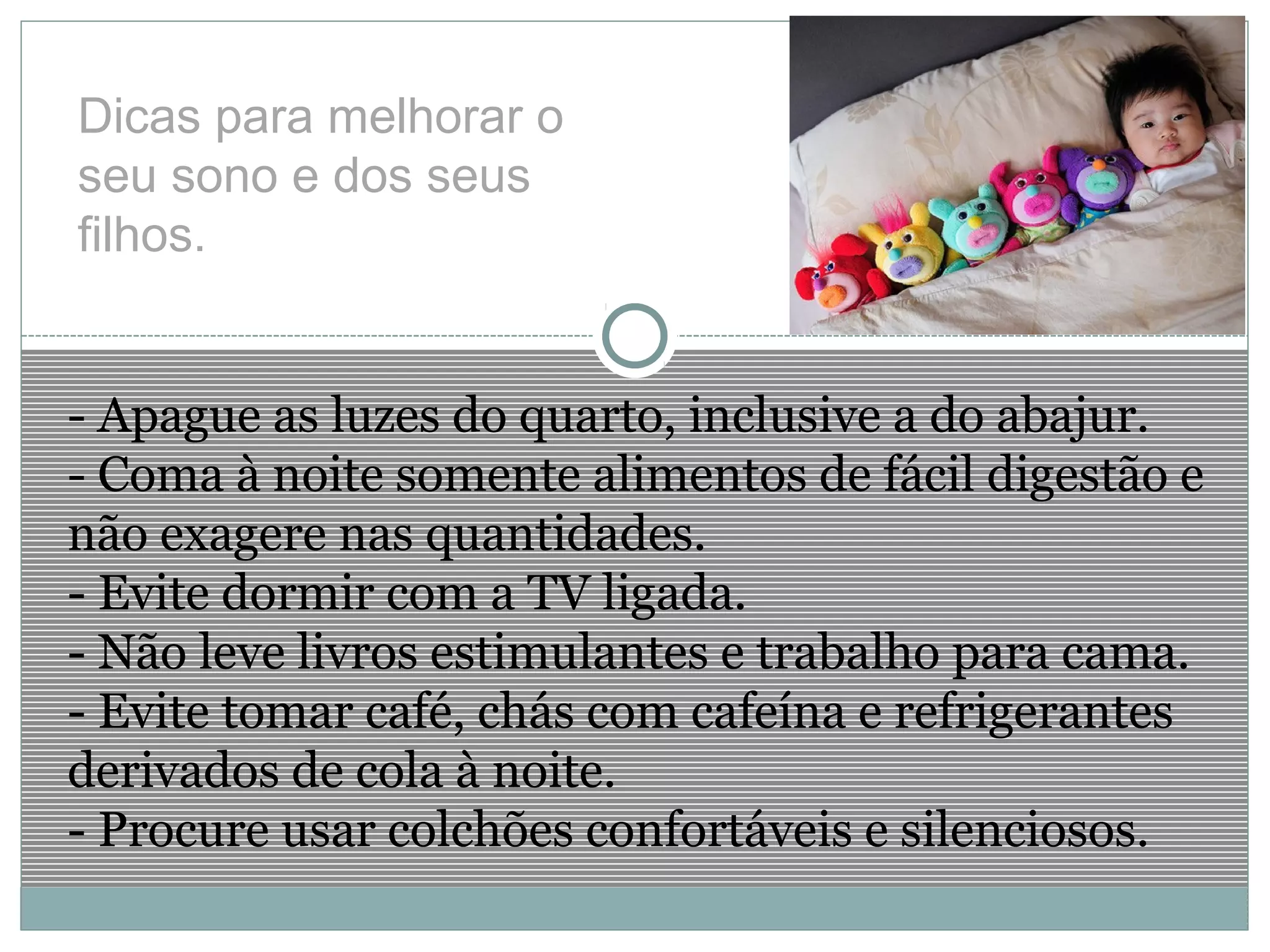 Dicas para melhorar o
seu sono e dos seus
filhos.
- Apague as luzes do quarto, inclusive a do abajur.
- Coma à noite somente alimentos de fácil digestão e
não exagere nas quantidades.
- Evite dormir com a TV ligada.
- Não leve livros estimulantes e trabalho para cama.
- Evite tomar café, chás com cafeína e refrigerantes
derivados de cola à noite.
- Procure usar colchões confortáveis e silenciosos.
 