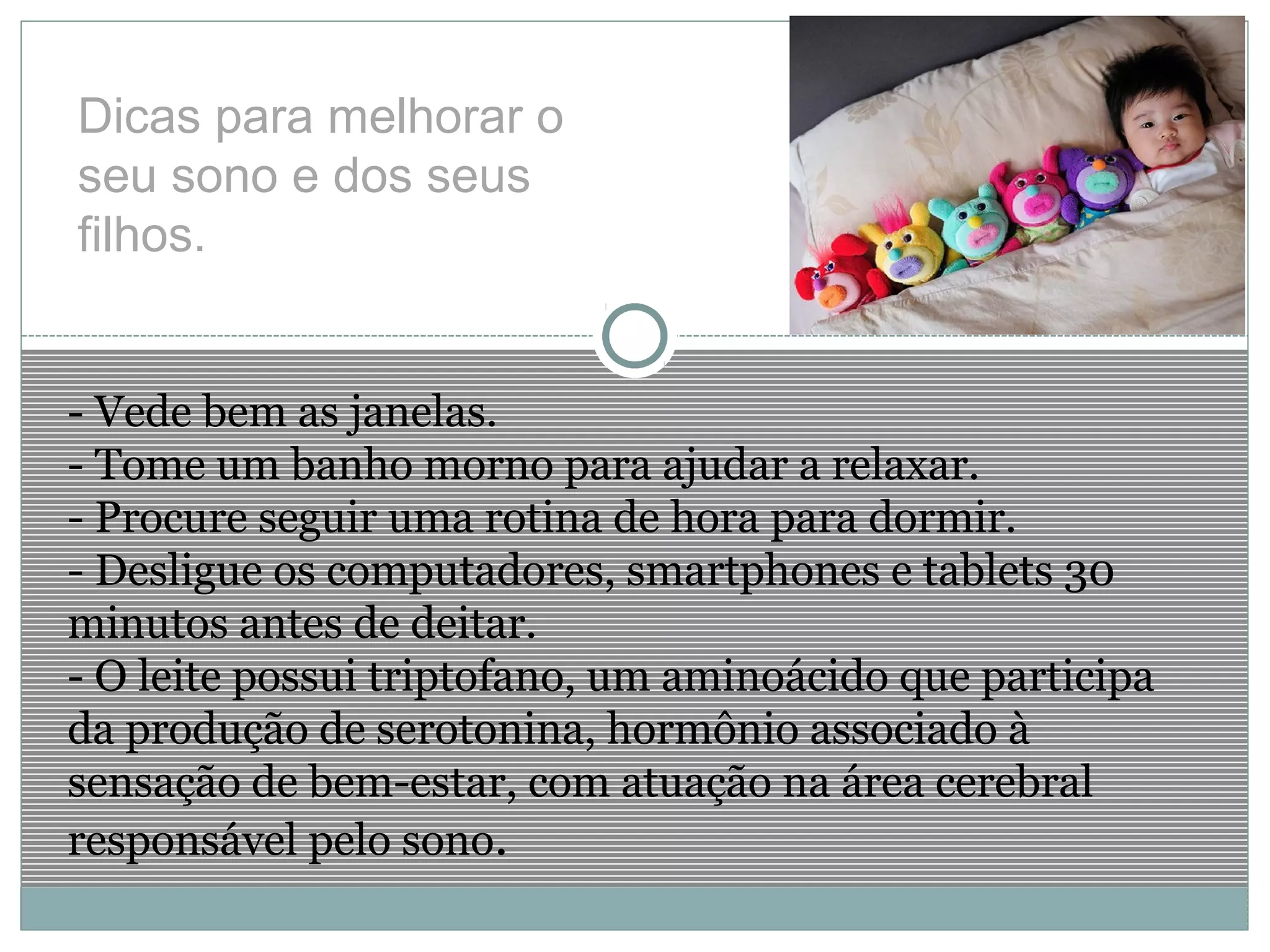 Dicas para melhorar o
seu sono e dos seus
filhos.
- Vede bem as janelas.
- Tome um banho morno para ajudar a relaxar.
- Procure seguir uma rotina de hora para dormir.
- Desligue os computadores, smartphones e tablets 30
minutos antes de deitar.
- O leite possui triptofano, um aminoácido que participa
da produção de serotonina, hormônio associado à
sensação de bem-estar, com atuação na área cerebral
responsável pelo sono.
 