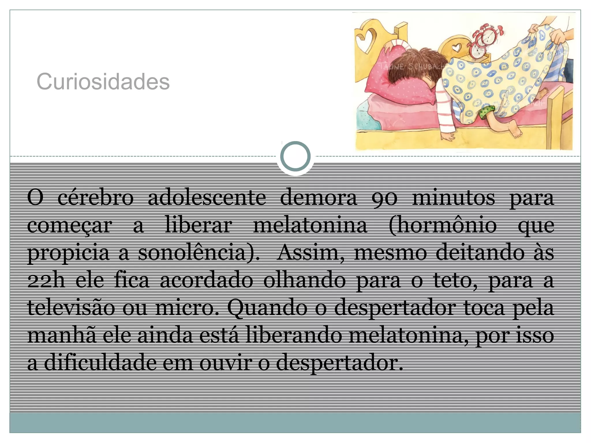 Curiosidades
O cérebro adolescente demora 90 minutos para
começar a liberar melatonina (hormônio que
propicia a sonolência). Assim, mesmo deitando às
22h ele fica acordado olhando para o teto, para a
televisão ou micro. Quando o despertador toca pela
manhã ele ainda está liberando melatonina, por isso
a dificuldade em ouvir o despertador.
 