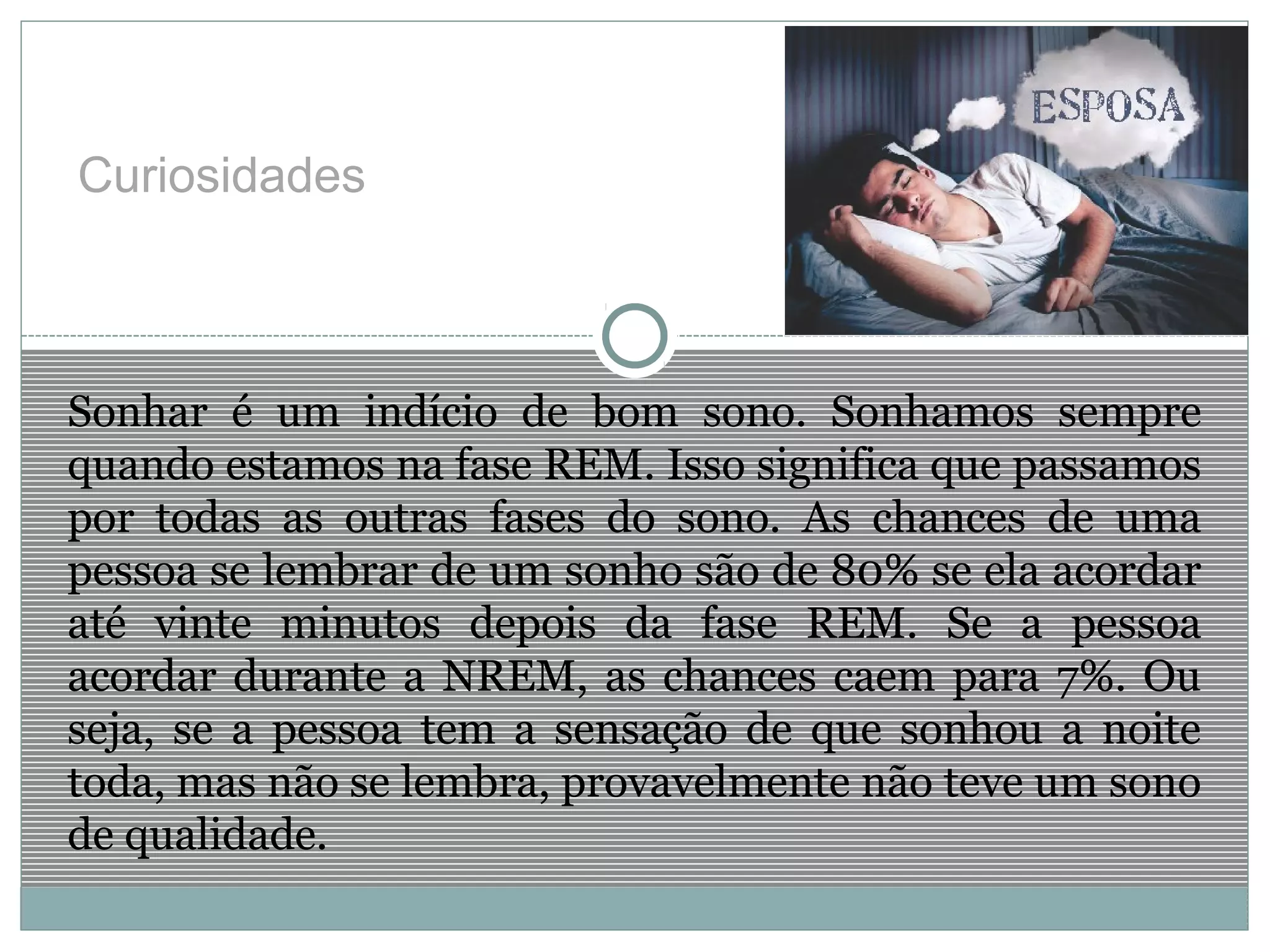 Curiosidades
Sonhar é um indício de bom sono. Sonhamos sempre
quando estamos na fase REM. Isso significa que passamos
por todas as outras fases do sono. As chances de uma
pessoa se lembrar de um sonho são de 80% se ela acordar
até vinte minutos depois da fase REM. Se a pessoa
acordar durante a NREM, as chances caem para 7%. Ou
seja, se a pessoa tem a sensação de que sonhou a noite
toda, mas não se lembra, provavelmente não teve um sono
de qualidade.
 