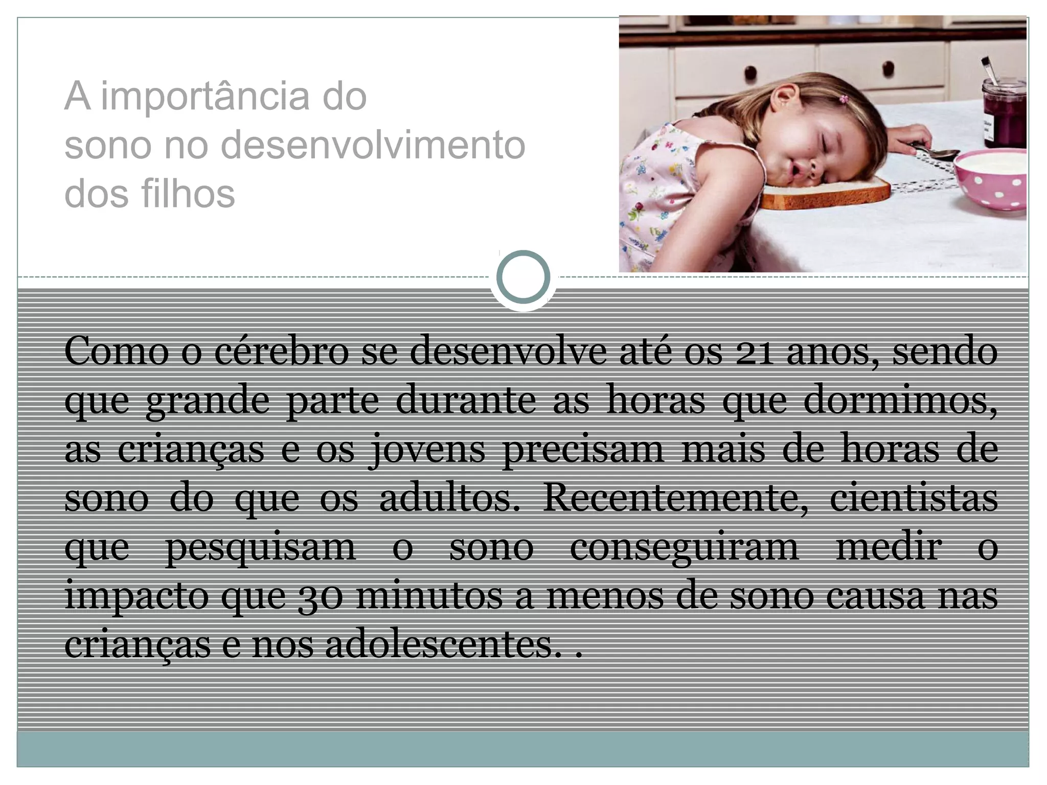 A importância do
sono no desenvolvimento
dos filhos
Como o cérebro se desenvolve até os 21 anos, sendo
que grande parte durante as horas que dormimos,
as crianças e os jovens precisam mais de horas de
sono do que os adultos. Recentemente, cientistas
que pesquisam o sono conseguiram medir o
impacto que 30 minutos a menos de sono causa nas
crianças e nos adolescentes. .
 