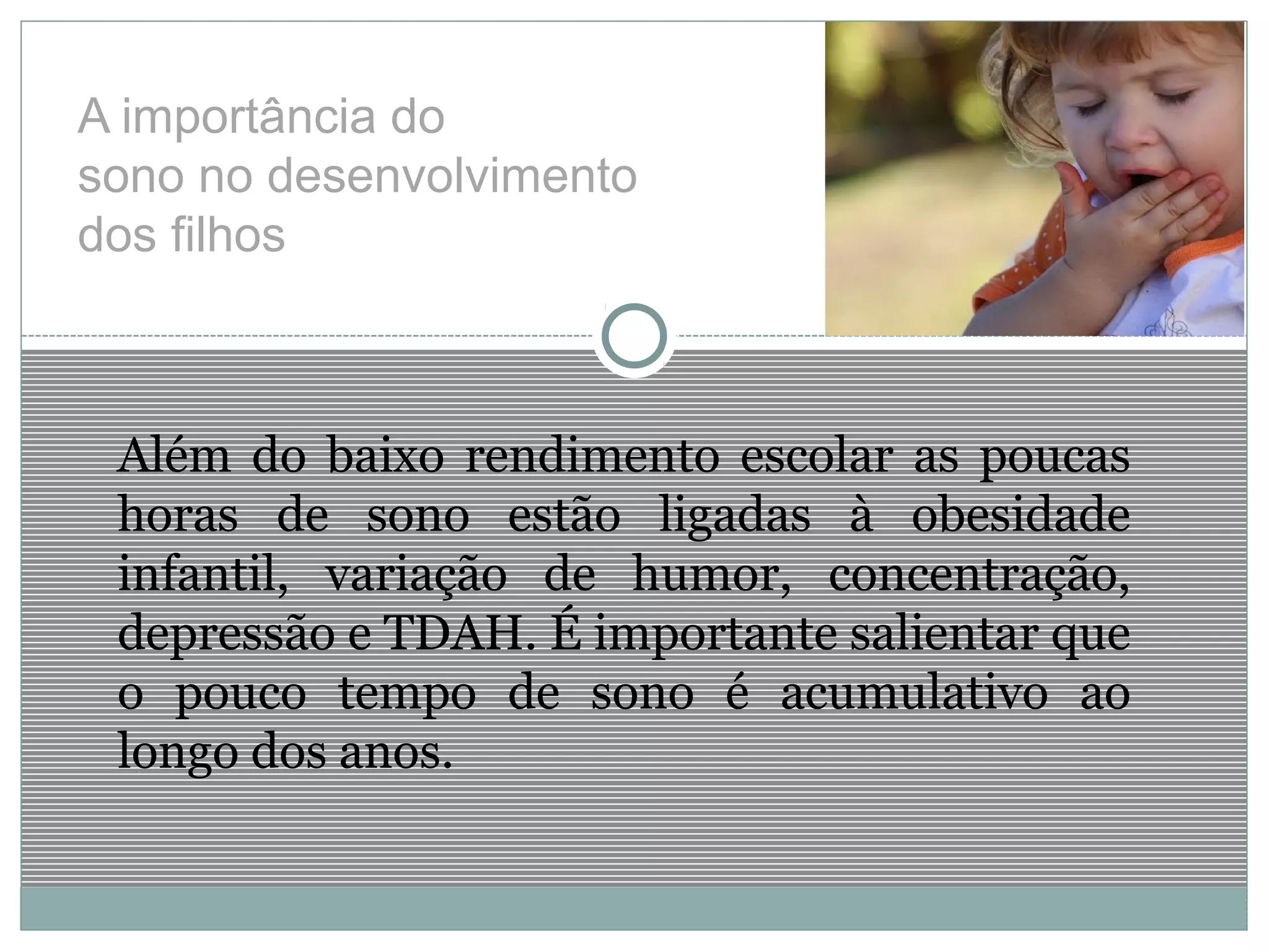 A importância do
sono no desenvolvimento
dos filhos
Além do baixo rendimento escolar as poucas
horas de sono estão ligadas à obesidade
infantil, variação de humor, concentração,
depressão e TDAH. É importante salientar que
o pouco tempo de sono é acumulativo ao
longo dos anos.
 