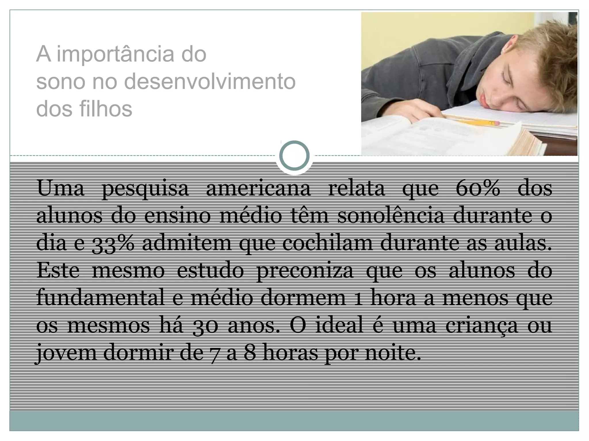 A importância do
sono no desenvolvimento
dos filhos
Uma pesquisa americana relata que 60% dos
alunos do ensino médio têm sonolência durante o
dia e 33% admitem que cochilam durante as aulas.
Este mesmo estudo preconiza que os alunos do
fundamental e médio dormem 1 hora a menos que
os mesmos há 30 anos. O ideal é uma criança ou
jovem dormir de 7 a 8 horas por noite.
 