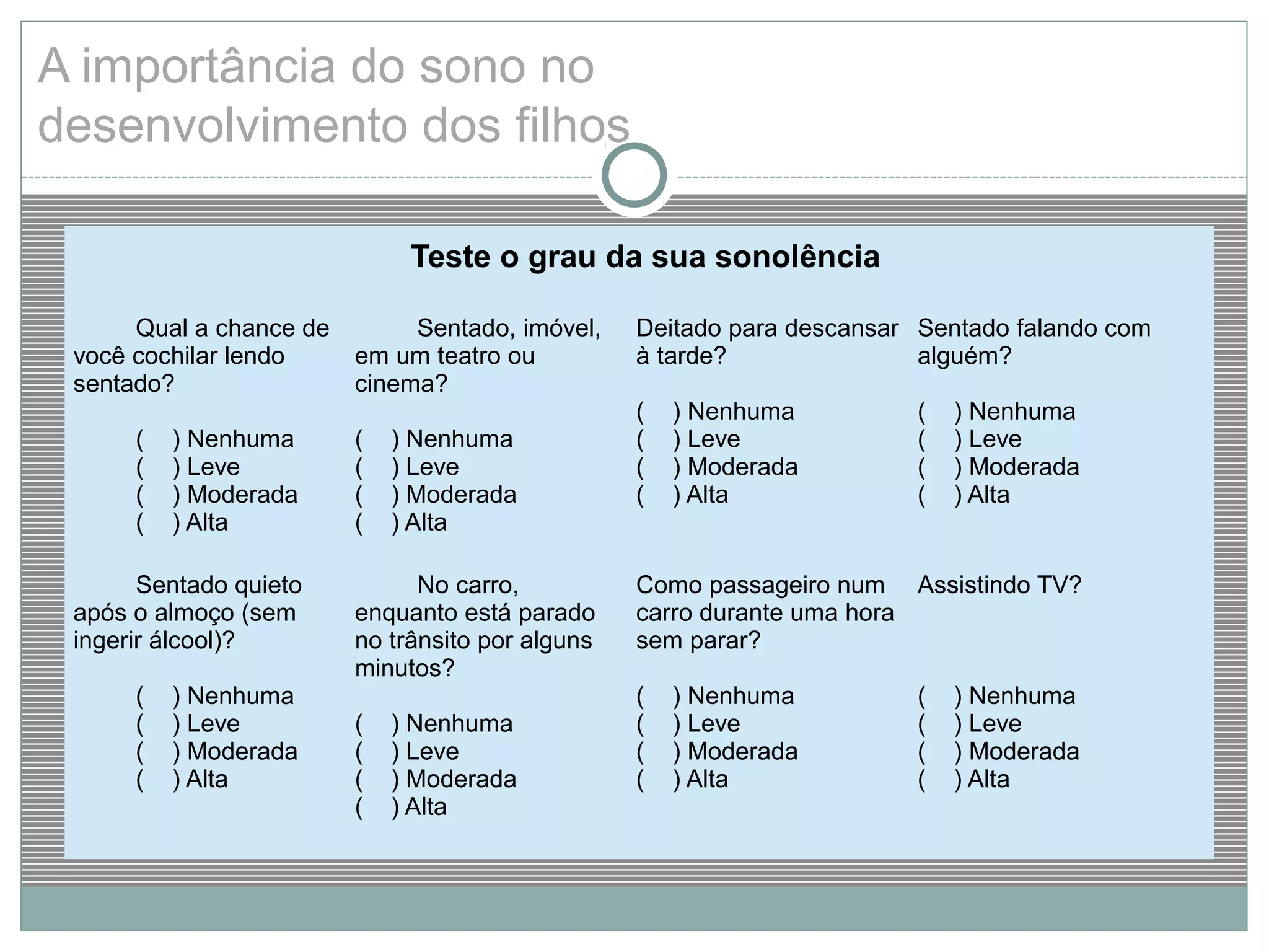Teste o grau da sua sonolência
Qual a chance de
você cochilar lendo
sentado?
( ) Nenhuma
( ) Leve
( ) Moderada
( ) Alta
Sentado, imóvel,
em um teatro ou
cinema?
( ) Nenhuma
( ) Leve
( ) Moderada
( ) Alta
Deitado para descansar
à tarde?
( ) Nenhuma
( ) Leve
( ) Moderada
( ) Alta
Sentado falando com
alguém?
( ) Nenhuma
( ) Leve
( ) Moderada
( ) Alta
Sentado quieto
após o almoço (sem
ingerir álcool)?
( ) Nenhuma
( ) Leve
( ) Moderada
( ) Alta
No carro,
enquanto está parado
no trânsito por alguns
minutos?
( ) Nenhuma
( ) Leve
( ) Moderada
( ) Alta
Como passageiro num
carro durante uma hora
sem parar?
( ) Nenhuma
( ) Leve
( ) Moderada
( ) Alta
Assistindo TV?
( ) Nenhuma
( ) Leve
( ) Moderada
( ) Alta
A importância do sono no
desenvolvimento dos filhos
 
