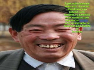 É poismuitoimportante saber sorrir. Um sorrisopodedissiparumaangústia, se for simpático, ouaumentá-la se for sarcástico; podeestimular um trabalho, se for de aprovação, oudesanimarquemtrabalha se for cínico; 