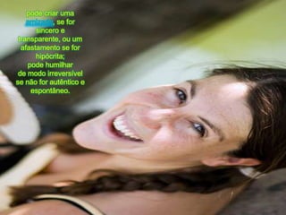 podecriarumaamizade, se for sincero e transparente, ou um afastamento se for hipócrita; podehumilharde modoirreversívelse não for autêntico e espontâneo.