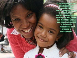 O sorrisopodeser um grandeauxiliarnaeducação. Não o sorrisoquepactua com a asneira, mas o sorrisoqueacompanhaumarepreensãojusta e quemostraaovisadoque, apesar da dureza e firmeza da repreensão, háamizade e compreensão. 