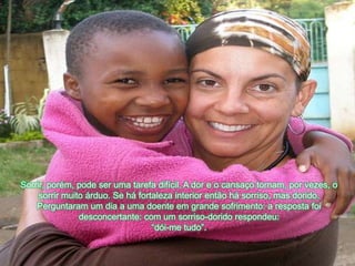 Sorrir, porém, podeserumatarefadifícil. A dor e o cansaçotornam, porvezes, o sorrirmuitoárduo. Se háfortaleza interior entãohásorriso, mas dorido. Perguntaram um dia a umadoenteemgrandesofrimento: a respostafoidesconcertante: com um sorriso-doridorespondeu: “dói-me tudo”.