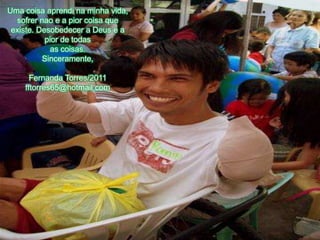 Uma coisaaprendinaminhavida, sofrernao e a piorcoisaqueexiste. Desobedecer a Deus e a pior de todasas coisas.Sinceramente,Fernanda Torres/2011fftorres65@hotmail.com