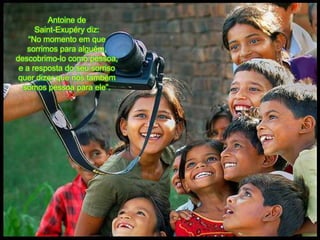 Antoine de Saint-Exupérydiz: “No momentoemquesorrimosparaalguém, descobrimo-lo comopessoa, e a resposta do seusorrisoquerdizerquenóstambémsomospessoaparaele”.