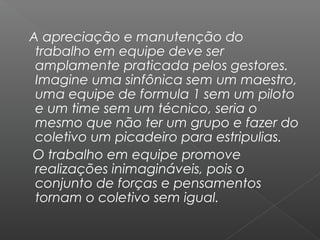 A apreciação e manutenção do
 trabalho em equipe deve ser
 amplamente praticada pelos gestores.
 Imagine uma sinfônica sem um maestro,
 uma equipe de formula 1 sem um piloto
 e um time sem um técnico, seria o
 mesmo que não ter um grupo e fazer do
 coletivo um picadeiro para estripulias.
O trabalho em equipe promove
 realizações inimagináveis, pois o
 conjunto de forças e pensamentos
 tornam o coletivo sem igual.
 