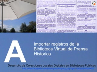 A
                     Importar registros de la
                     Biblioteca Virtual de Prensa
                     Historica

Desarrollo de Colecciones Locales Digitales en Bibliotecas Publicas
           http://www.facebook.com/home.php?#!/group.php?gid=128228040550675
 