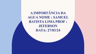 A IMPORTÂNCIA DA
AGUA NOME : SAMUEL
BATISTA LIMA PROF :
JEFERSON
DATA: 27/03/24
 