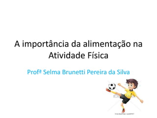 A importância da alimentação na 
Atividade Física 
Profª Selma Brunetti Pereira da Silva 
 
