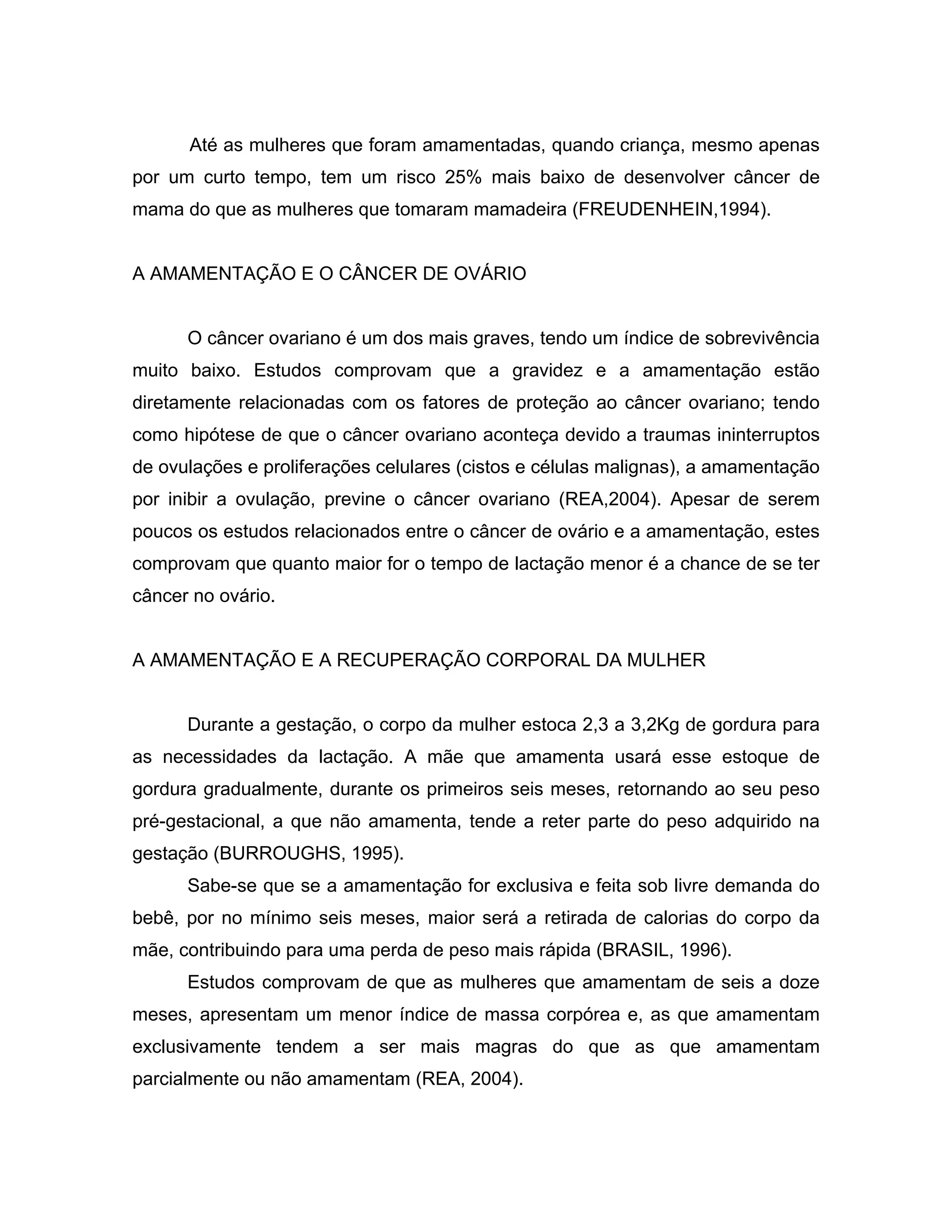 Até as mulheres que foram amamentadas, quando criança, mesmo apenas
por um curto tempo, tem um risco 25% mais baixo de desenvolver câncer de
mama do que as mulheres que tomaram mamadeira (FREUDENHEIN,1994).


A AMAMENTAÇÃO E O CÂNCER DE OVÁRIO


      O câncer ovariano é um dos mais graves, tendo um índice de sobrevivência
muito baixo. Estudos comprovam que a gravidez e a amamentação estão
diretamente relacionadas com os fatores de proteção ao câncer ovariano; tendo
como hipótese de que o câncer ovariano aconteça devido a traumas ininterruptos
de ovulações e proliferações celulares (cistos e células malignas), a amamentação
por inibir a ovulação, previne o câncer ovariano (REA,2004). Apesar de serem
poucos os estudos relacionados entre o câncer de ovário e a amamentação, estes
comprovam que quanto maior for o tempo de lactação menor é a chance de se ter
câncer no ovário.


A AMAMENTAÇÃO E A RECUPERAÇÃO CORPORAL DA MULHER


      Durante a gestação, o corpo da mulher estoca 2,3 a 3,2Kg de gordura para
as necessidades da lactação. A mãe que amamenta usará esse estoque de
gordura gradualmente, durante os primeiros seis meses, retornando ao seu peso
pré-gestacional, a que não amamenta, tende a reter parte do peso adquirido na
gestação (BURROUGHS, 1995).
      Sabe-se que se a amamentação for exclusiva e feita sob livre demanda do
bebê, por no mínimo seis meses, maior será a retirada de calorias do corpo da
mãe, contribuindo para uma perda de peso mais rápida (BRASIL, 1996).
      Estudos comprovam de que as mulheres que amamentam de seis a doze
meses, apresentam um menor índice de massa corpórea e, as que amamentam
exclusivamente tendem a ser mais magras do que as que amamentam
parcialmente ou não amamentam (REA, 2004).
 
