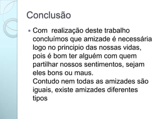 Conclusão
 Com realização deste trabalho
concluímos que amizade é necessária
logo no principio das nossas vidas,
pois é bom ter alguém com quem
partilhar nossos sentimentos, sejam
eles bons ou maus.
Contudo nem todas as amizades são
iguais, existe amizades diferentes
tipos
 