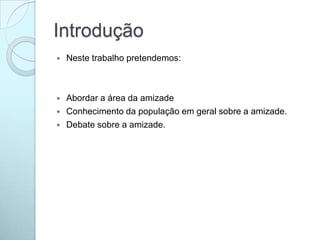 Introdução
 Neste trabalho pretendemos:
 Abordar a área da amizade
 Conhecimento da população em geral sobre a amizade.
 Debate sobre a amizade.
 