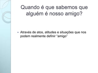 Quando é que sabemos que
alguém é nosso amigo?
 Através de atos, atitudes e situações que nos
podem realmente definir “amigo”
 