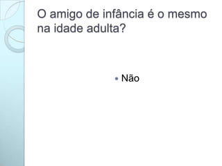 O amigo de infância é o mesmo
na idade adulta?
 Não
 