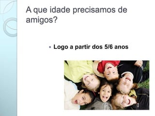 A que idade precisamos de
amigos?
 Logo a partir dos 5/6 anos
 