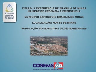 TÍTULO: A EXPERIÊNCIA DE BRASÍLIA DE MINAS
    NA REDE DE URGÊNCIA E EMERGÊNCIA

 MUNICÍPIO EXPOSITOR: BRASÍLIA DE MINAS

      LOCALIZAÇÃO: NORTE DE MINAS

POPULAÇÃO DO MUNICÍPIO: 31.213 HABITANTES
 
