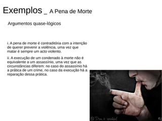 Exemplos _ A Pena de Morte
 Argumentos quase-lógicos



 i. A pena de morte é contraditória com a intenção
 de querer prevenir a violência, uma vez que
 matar é sempre um acto violento.
 ii. A execução de um condenado à morte não é
 equivalente a um assassínio, uma vez que as
 circunstâncias diferem: no caso do assassínio há
 a prática de um crime, no caso da execução há a
 reparação dessa prática.
 