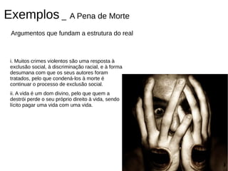 Exemplos _ A Pena de Morte
 Argumentos que fundam a estrutura do real



 i. Muitos crimes violentos são uma resposta à
 exclusão social, à discriminação racial, e à forma
 desumana com que os seus autores foram
 tratados, pelo que condená-los à morte é
 continuar o processo de exclusão social.
 ii. A vida é um dom divino, pelo que quem a
 destrói perde o seu próprio direito à vida, sendo
 lícito pagar uma vida com uma vida.
 