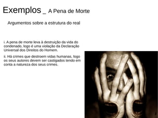Exemplos _ A Pena de Morte
  Argumentos sobre a estrutura do real



i. A pena de morte leva à destruição da vida do
condenado, logo é uma violação da Declaração
Universal dos Direitos do Homem.
ii. Há crimes que destroem vidas humanas, logo
os seus autores devem ser castigados tendo em
conta a natureza dos seus crimes.
 