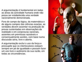 A argumentação é fundamental em todas
as áreas da actividade humana onde não
possa ser estabelecida uma verdade
racionalmente demonstrada.
Fora do campo da lógica, da matemática e
de alguns campos das ciências exactas, as
verdades devem assentar na produção de
provas sustentadas em observações da
realidade e em conjecturas racionais,
assentes em premissas razoáveis e
consensualmente aceites, com base numa
discussão séria, livre e aberta.
A argumentação exclui o uso da força e
pressupõe que os interlocutores estejam
sempre em pé de igualdade e possam fazer
um uso livre e autónomo da sua razão, em
todas as circunstâncias.
 