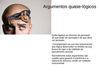 Argumentos quase-lógicos




   Estão ligados ao domínio do pensável,
   do que pode ser pensado e do que deve
   ser pensado.
    Correspondem ao uso dos instrumentos
   que lógica desenvolve no âmbito da sua
   busca do rigor e da validade do
   pensamento racional.
   Normalmente estes argumentos são
   usados para garantir a coerência e a
   clareza do discurso, tendo um estatuto
   instrumental.
 