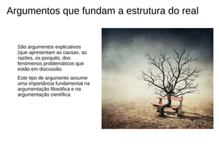 Argumentos que fundam a estrutura do real


  São argumentos explicativos
  (que apresentam as causas, as
  razões, os porquês, dos
  fenómenos problemáticos que
  estão em discussão.
  Este tipo de argumento assume
  uma importância fundamental na
  argumentação filosófica e na
  argumentação científica.
 