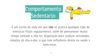 É um estilo de vida em que não se pratica qualquer tipo de
exercício físico regularmente, além de permanecer muito
tempo sentado e não ter disposição para realizar atividades
simples do dia-a-dia, o que tem influência direta na saúde e
bem-estar.
12
Comportamento
Sedentario
 