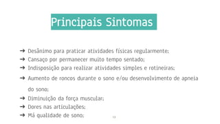 Principais Sintomas
➔ Desânimo para praticar atividades físicas regularmente;
➔ Cansaço por permanecer muito tempo sentado;
➔ Indisposição para realizar atividades simples e rotineiras;
➔ Aumento de roncos durante o sono e/ou desenvolvimento de apneia
do sono;
➔ Diminuição da força muscular;
➔ Dores nas articulações;
➔ Má qualidade de sono; 13
 