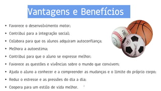 Vantagens e Benefícios
2
▸ Favorece o desenvolvimento motor;
▸ Contribui para a integração social;
▸ Colabora para que os alunos adquiram autoconfiança;
▸ Melhora a autoestima;
▸ Contribui para que o aluno se expresse melhor;
▸ Favorece as questões e vivências sobre o mundo que convivem;
▸ Ajuda o aluno a conhecer e a compreender as mudanças e o limite do próprio corpo;
▸ Reduz o estresse e as pressões do dia a dia;
▸ Coopera para um estilo de vida melhor.
 